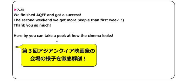 
▶7.25
We finished AQFF and got a success! The second weekend we got more people than first week. :) Thank you so much!

Here by you can take a peek at how the cinema looks!
　　　　　　　　　　　　↓
￼