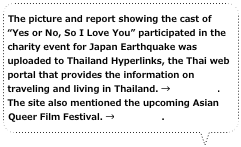 The picture and report showing the cast of “Yes or No, So I Love You” participated in the charity event for Japan Earthquake was uploaded to Thailand Hyperlinks, the Thai web portal that provides the information on traveling and living in Thailand. →Click here. The site also mentioned the upcoming Asian Queer Film Festival. →Click here.